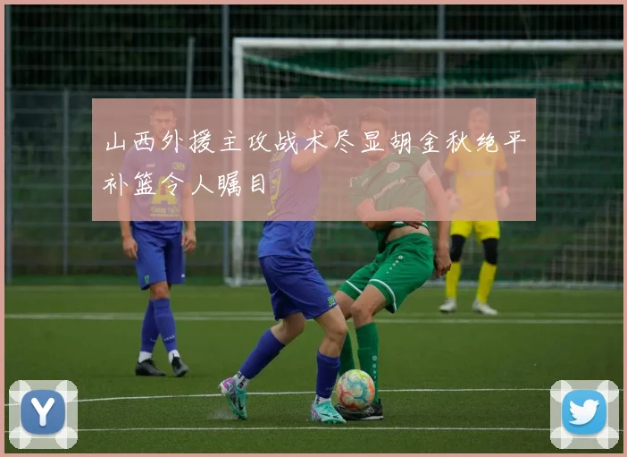 山西外援主攻战术尽显胡金秋绝平补篮令人瞩目