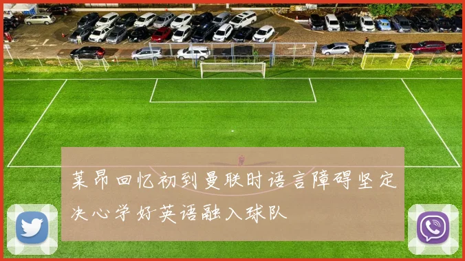 莱昂回忆初到曼联时语言障碍坚定决心学好英语融入球队