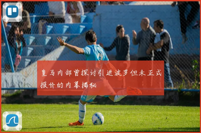 皇马内部曾探讨引进波罗但未正式报价的内幕揭秘